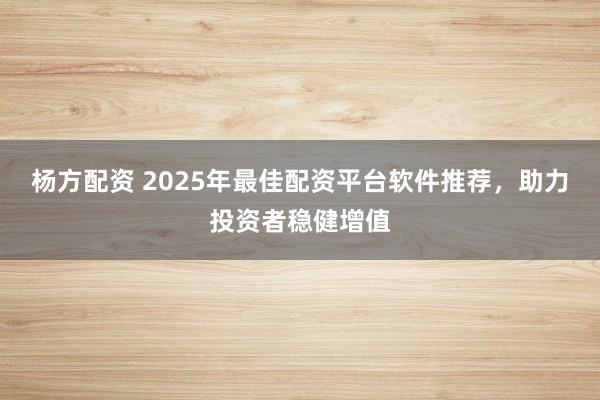 楊方配資 2025年最佳配資平臺軟件推薦，助力投資者穩(wěn)健增值