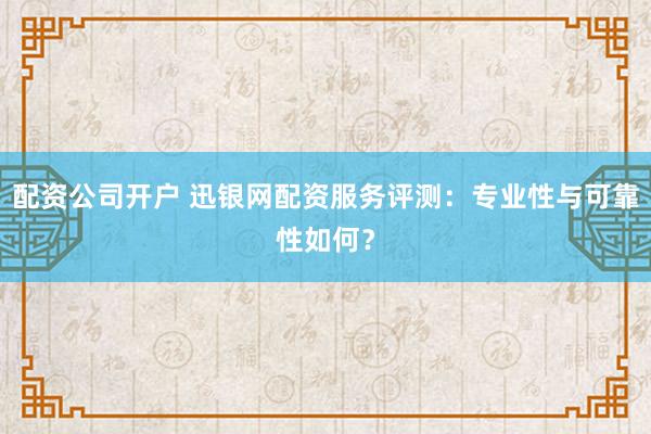 配資公司開戶 迅銀網配資服務評測：專業性與可靠性如何？