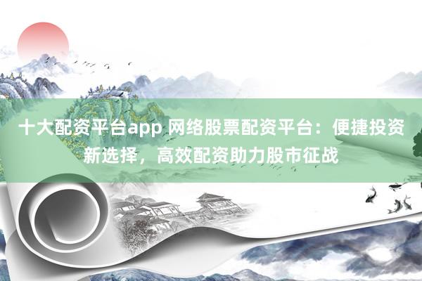 十大配資平臺app 網絡股票配資平臺：便捷投資新選擇，高效配資助力股市征戰