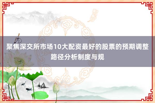 聚焦深交所市場(chǎng)10大配資最好的股票的預(yù)期調(diào)整路徑分析制度與規(guī)